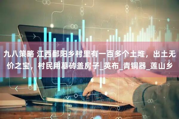 九八策略 江西鄱阳乡村里有一百多个土堆，出土无价之宝，村民用墓砖盖房子_英布_青铜器_莲山乡