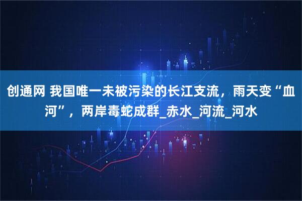 创通网 我国唯一未被污染的长江支流，雨天变“血河”，两岸毒蛇成群_赤水_河流_河水