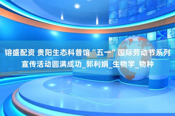 镕盛配资 贵阳生态科普馆“五一”国际劳动节系列宣传活动圆满成功_郭利娟_生物学_物种