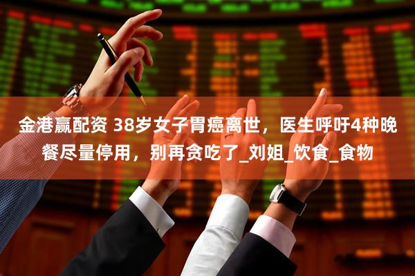 金港赢配资 38岁女子胃癌离世，医生呼吁4种晚餐尽量停用，别再贪吃了_刘姐_饮食_食物
