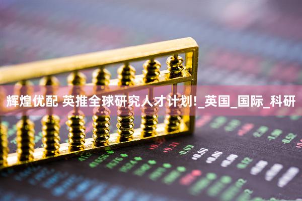 辉煌优配 英推全球研究人才计划!_英国_国际_科研