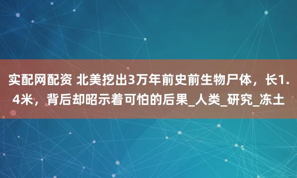实配网配资 北美挖出3万年前史前生物尸体，长1.4米，背后却昭示着可怕的后果_人类_研究_冻土