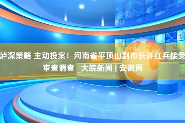 泸深策略 主动投案！河南省平顶山副市长许红兵接受审查调查 _大皖新闻 | 安徽网