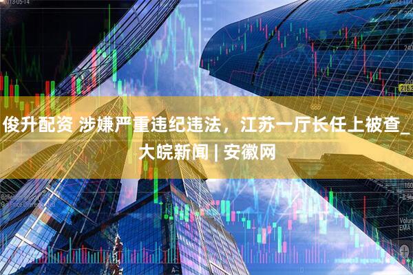 俊升配资 涉嫌严重违纪违法，江苏一厅长任上被查_大皖新闻 | 安徽网