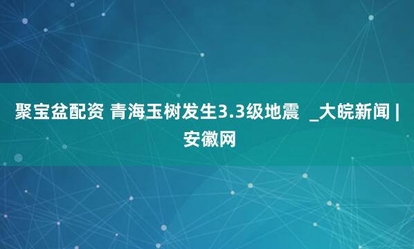 聚宝盆配资 青海玉树发生3.3级地震  _大皖新闻 | 安徽网