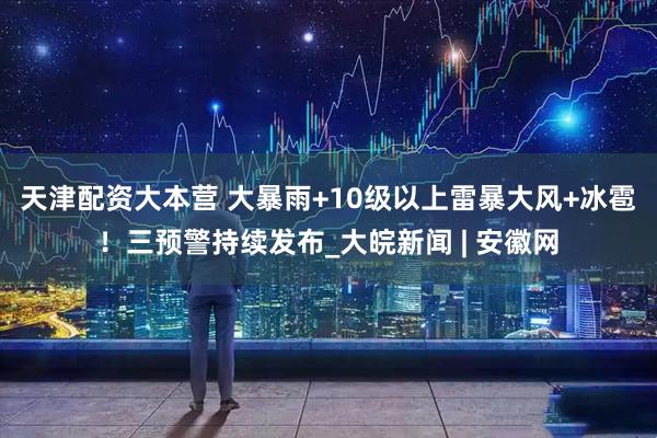 天津配资大本营 大暴雨+10级以上雷暴大风+冰雹！三预警持续发布_大皖新闻 | 安徽网