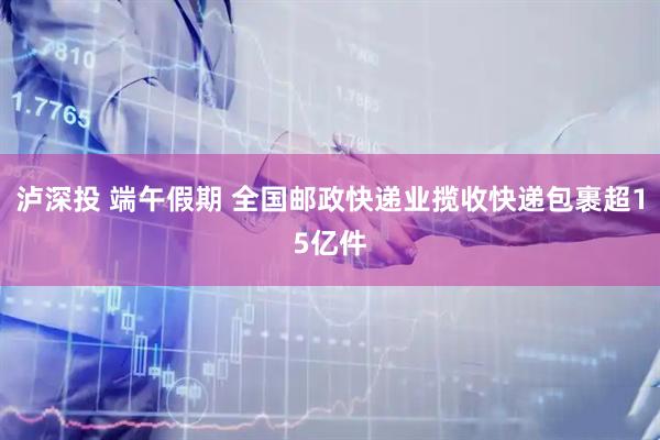 泸深投 端午假期 全国邮政快递业揽收快递包裹超15亿件