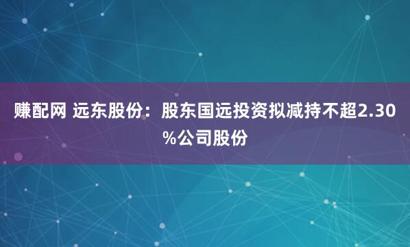 赚配网 远东股份：股东国远投资拟减持不超2.30%公司股份