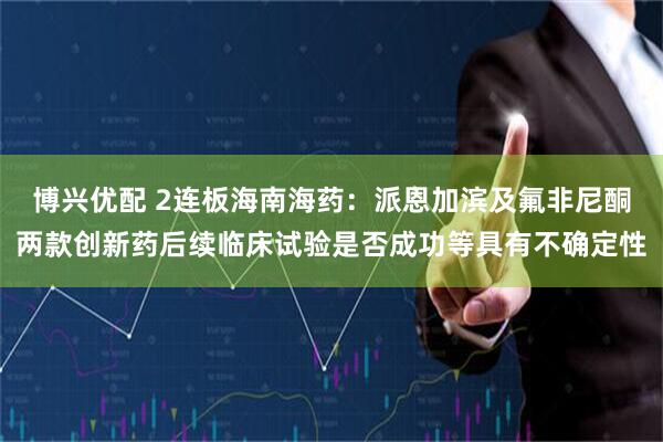 博兴优配 2连板海南海药：派恩加滨及氟非尼酮两款创新药后续临床试验是否成功等具有不确定性