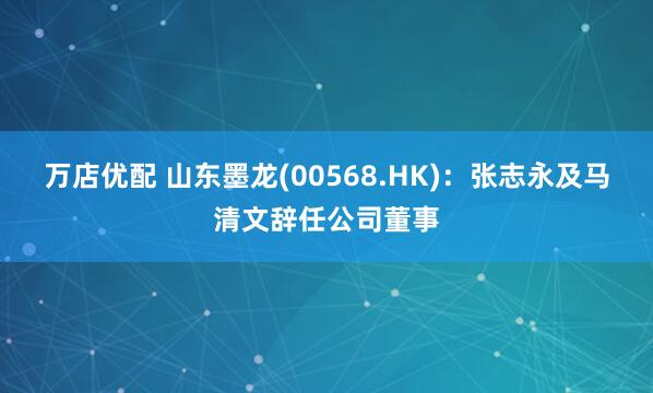 万店优配 山东墨龙(00568.HK)：张志永及马清文辞任公司董事