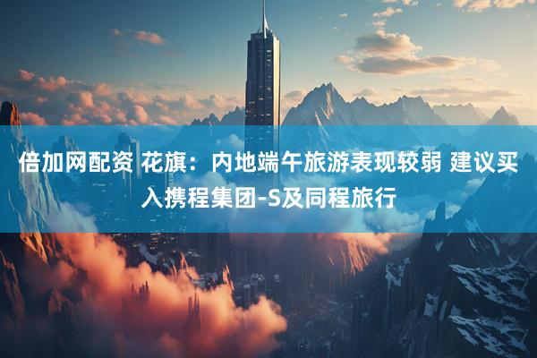 倍加网配资 花旗：内地端午旅游表现较弱 建议买入携程集团-S及同程旅行
