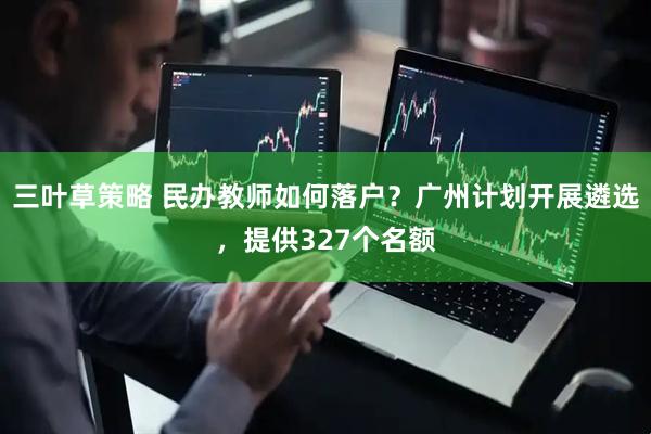 三叶草策略 民办教师如何落户？广州计划开展遴选，提供327个名额