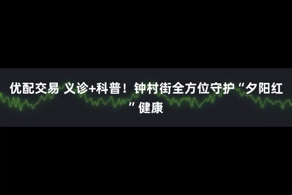 优配交易 义诊+科普！钟村街全方位守护“夕阳红”健康