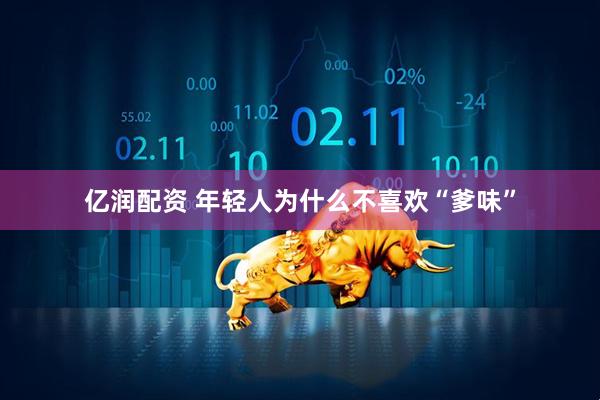 亿润配资 年轻人为什么不喜欢“爹味”