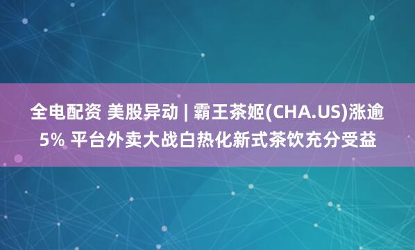全电配资 美股异动 | 霸王茶姬(CHA.US)涨逾5% 平台外卖大战白热化新式茶饮充分受益
