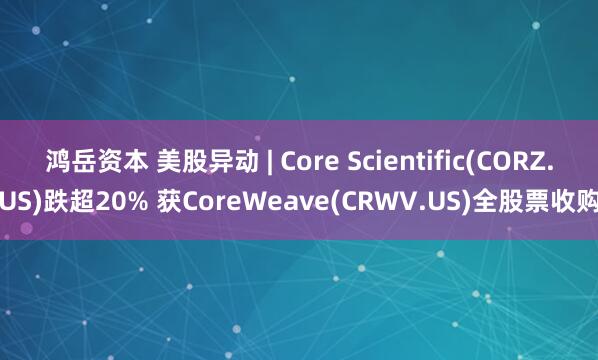鸿岳资本 美股异动 | Core Scientific(CORZ.US)跌超20% 获CoreWeave(CRWV.US)全股票收购