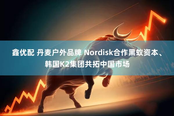 鑫优配 丹麦户外品牌 Nordisk合作黑蚁资本、韩国K2集团共拓中国市场