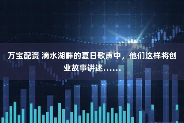 万宝配资 滴水湖畔的夏日歌声中，他们这样将创业故事讲述……