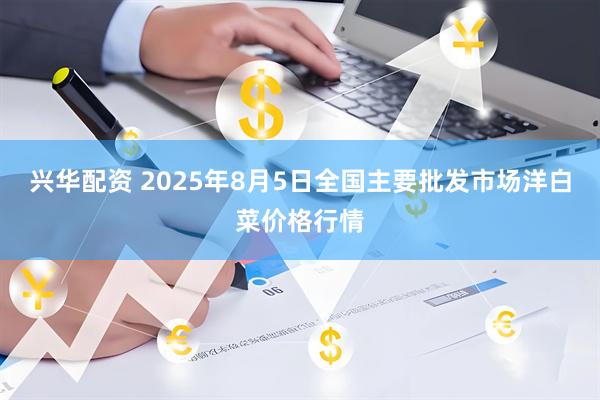 兴华配资 2025年8月5日全国主要批发市场洋白菜价格行情