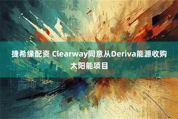 捷希缘配资 Clearway同意从Deriva能源收购太阳能项目