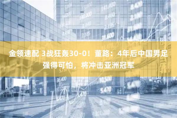 金领速配 3战狂轰30-0！董路：4年后中国男足强得可怕，将冲击亚洲冠军