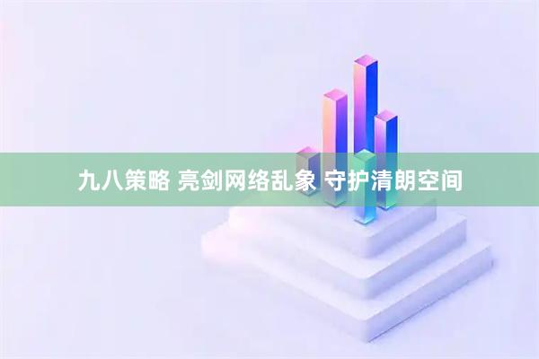 九八策略 亮剑网络乱象 守护清朗空间