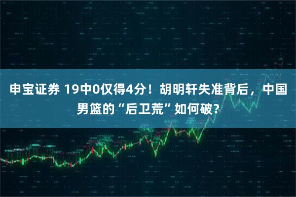 申宝证券 19中0仅得4分！胡明轩失准背后，中国男篮的“后卫荒”如何破？