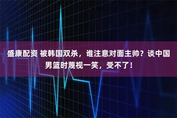 盛康配资 被韩国双杀，谁注意对面主帅？谈中国男篮时蔑视一笑，受不了！