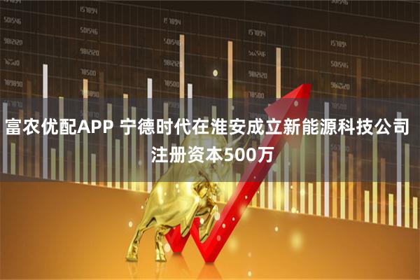 富农优配APP 宁德时代在淮安成立新能源科技公司  注册资本500万