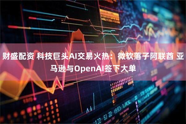 财盛配资 科技巨头AI交易火热:微软落子阿联酋 亚马逊与OpenAI签下大单