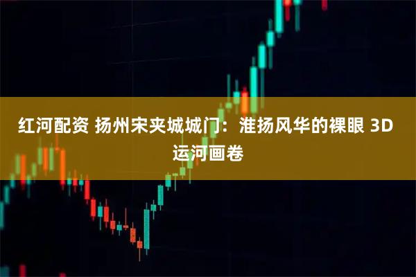 红河配资 扬州宋夹城城门:淮扬风华的裸眼 3D 运河画卷