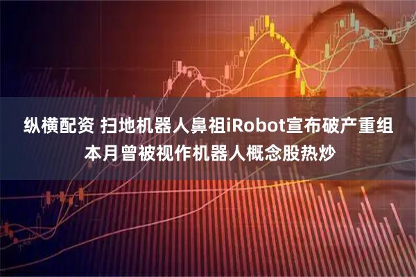 纵横配资 扫地机器人鼻祖iRobot宣布破产重组 本月曾被视作机器人概念股热炒