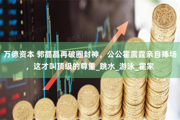 万德资本 郭晶晶再破圈封神,公公霍震霆亲自捧场,这才叫顶级的尊重_跳水_游泳_霍家