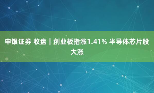 申银证券 收盘｜创业板指涨1.41% 半导体芯片股大涨