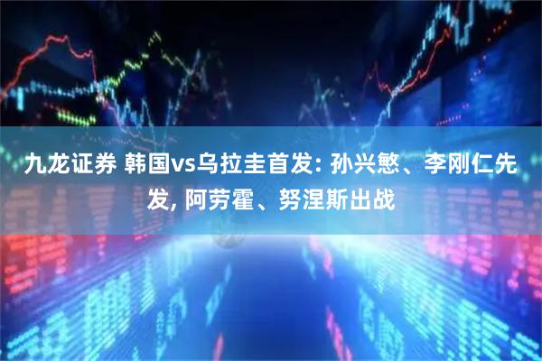 九龙证券 韩国vs乌拉圭首发: 孙兴慜、李刚仁先发, 阿劳霍、努涅斯出战
