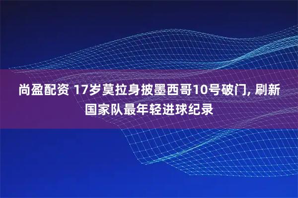 尚盈配资 17岁莫拉身披墨西哥10号破门, 刷新国家队最年轻进球纪录